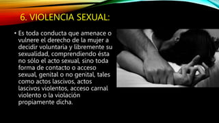 6. VIOLENCIA SEXUAL:
• Es toda conducta que amenace o
vulnere el derecho de la mujer a
decidir voluntaria y libremente su
sexualidad, comprendiendo ésta
no sólo el acto sexual, sino toda
forma de contacto o acceso
sexual, genital o no genital, tales
como actos lascivos, actos
lascivos violentos, acceso carnal
violento o la violación
propiamente dicha.
 