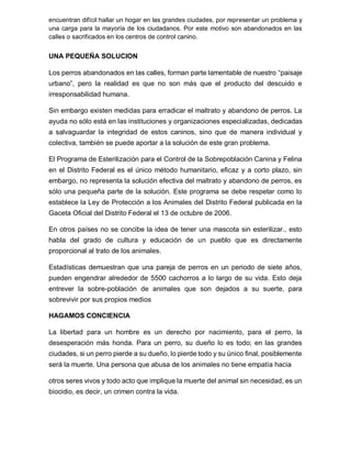 encuentran difícil hallar un hogar en las grandes ciudades, por representar un problema y
una carga para la mayoría de los ciudadanos. Por este motivo son abandonados en las
calles o sacrificados en los centros de control canino.
UNA PEQUEÑA SOLUCION
Los perros abandonados en las calles, forman parte lamentable de nuestro “paisaje
urbano”, pero la realidad es que no son más que el producto del descuido e
irresponsabilidad humana.
Sin embargo existen medidas para erradicar el maltrato y abandono de perros. La
ayuda no sólo está en las instituciones y organizaciones especializadas, dedicadas
a salvaguardar la integridad de estos caninos, sino que de manera individual y
colectiva, también se puede aportar a la solución de este gran problema.
El Programa de Esterilización para el Control de la Sobrepoblación Canina y Felina
en el Distrito Federal es el único método humanitario, eficaz y a corto plazo, sin
embargo, no representa la solución efectiva del maltrato y abandono de perros, es
sólo una pequeña parte de la solución. Este programa se debe respetar como lo
establece la Ley de Protección a los Animales del Distrito Federal publicada en la
Gaceta Oficial del Distrito Federal el 13 de octubre de 2006.
En otros países no se concibe la idea de tener una mascota sin esterilizar., esto
habla del grado de cultura y educación de un pueblo que es directamente
proporcional al trato de los animales.
Estadísticas demuestran que una pareja de perros en un periodo de siete años,
pueden engendrar alrededor de 5500 cachorros a lo largo de su vida. Esto deja
entrever la sobre-población de animales que son dejados a su suerte, para
sobrevivir por sus propios medios
HAGAMOS CONCIENCIA
La libertad para un hombre es un derecho por nacimiento, para el perro, la
desesperación más honda. Para un perro, su dueño lo es todo; en las grandes
ciudades, si un perro pierde a su dueño, lo pierde todo y su único final, posiblemente
será la muerte. Una persona que abusa de los animales no tiene empatía hacia
otros seres vivos y todo acto que implique la muerte del animal sin necesidad, es un
biocidio, es decir, un crimen contra la vida.
 