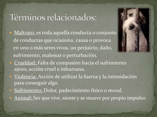 Maltrato: es toda aquella conducta o conjunto   de conductas que ocasiona, causa o provoca   en uno o más seres vivos,un perjuicio, daño,   sufrimiento, malestar o perturbación. Crueldad: Falta de compasión hacia el sufrimiento ajeno, acción cruel e inhumana. Violencia: Acción de utilizar la fuerza y la intimidación para conseguir algo.Sufrimiento: Dolor, padecimiento físico o moral.Animal: Ser que vive, siente y se mueve por propio impulso.Términos relacionados: