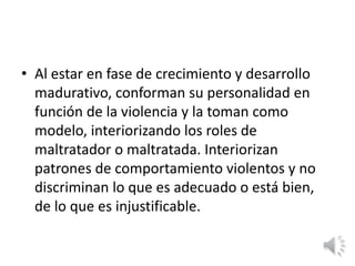 • Al estar en fase de crecimiento y desarrollo 
madurativo, conforman su personalidad en 
función de la violencia y la toman como 
modelo, interiorizando los roles de 
maltratador o maltratada. Interiorizan 
patrones de comportamiento violentos y no 
discriminan lo que es adecuado o está bien, 
de lo que es injustificable. 
 