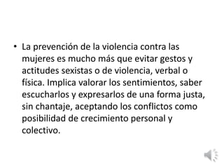• La prevención de la violencia contra las 
mujeres es mucho más que evitar gestos y 
actitudes sexistas o de violencia, verbal o 
física. Implica valorar los sentimientos, saber 
escucharlos y expresarlos de una forma justa, 
sin chantaje, aceptando los conflictos como 
posibilidad de crecimiento personal y 
colectivo. 
 