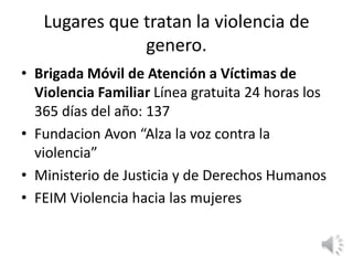 Lugares que tratan la violencia de 
genero. 
• Brigada Móvil de Atención a Víctimas de 
Violencia Familiar Línea gratuita 24 horas los 
365 días del año: 137 
• Fundacion Avon “Alza la voz contra la 
violencia” 
• Ministerio de Justicia y de Derechos Humanos 
• FEIM Violencia hacia las mujeres 
 