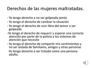 Derechos de las mujeres maltratadas. 
- Yo tengo derecho a no ser golpeada jamás 
- Yo tengo el derecho de cambiar la situación 
- Yo tengo el derecho de vivir libre del temor a ser 
golpeada 
-Yo tengo el derecho de requerir y esperar una correcta 
atención por parte de la policía y los sistemas de 
atención que necesite 
- Yo tengo el derecho de compartir mis sentimientos y 
no ser aislada de familiares, amigos y otras personas 
-Yo tengo derecho a ser tratada como una persona 
adulta. 
 