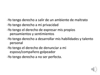 -Yo tengo derecho a salir de un ambiente de maltrato 
-Yo tengo derecho a mi privacidad 
-Yo tengo el derecho de expresar mis propios 
pensamientos y sentimientos 
-Yo tengo derecho a desarrollar mis habilidades y talento 
personal 
-Yo tengo el derecho de denunciar a mi 
esposo/compañero golpeador 
-Yo tengo derecho a no ser perfecta. 
 