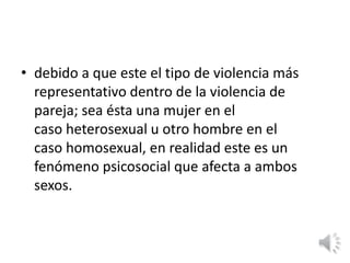 • debido a que este el tipo de violencia más 
representativo dentro de la violencia de 
pareja; sea ésta una mujer en el 
caso heterosexual u otro hombre en el 
caso homosexual, en realidad este es un 
fenómeno psicosocial que afecta a ambos 
sexos. 
 
