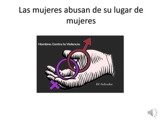 Las mujeres abusan de su lugar de 
mujeres 
 