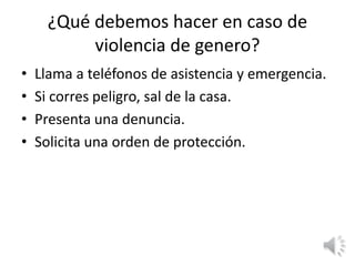 ¿Qué debemos hacer en caso de 
violencia de genero? 
• Llama a teléfonos de asistencia y emergencia. 
• Si corres peligro, sal de la casa. 
• Presenta una denuncia. 
• Solicita una orden de protección. 
 