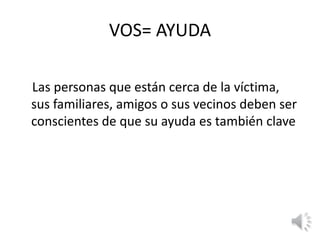 VOS= AYUDA 
Las personas que están cerca de la víctima, 
sus familiares, amigos o sus vecinos deben ser 
conscientes de que su ayuda es también clave 
 