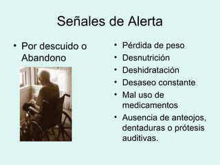 Señales de Alerta
• Por descuido o
Abandono
• Pérdida de peso
• Desnutrición
• Deshidratación
• Desaseo constante
• Mal uso de
medicamentos
• Ausencia de anteojos,
dentaduras o prótesis
auditivas.
 
