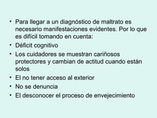 • Para llegar a un diagnóstico de maltrato es
necesario manifestaciones evidentes. Por lo que
es difícil tomando en cuenta:
• Déficit cognitivo
• Los cuidadores se muestran cariñosos
protectores y cambian de actitud cuando están
solos
• El no tener acceso al exterior
• No se denuncia
• El desconocer el proceso de envejecimiento
 