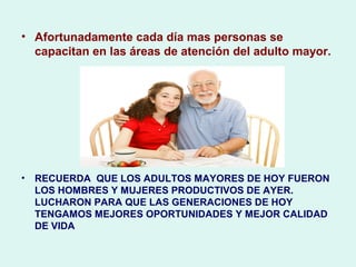 • Afortunadamente cada día mas personas se
capacitan en las áreas de atención del adulto mayor.
• RECUERDA QUE LOS ADULTOS MAYORES DE HOY FUERON
LOS HOMBRES Y MUJERES PRODUCTIVOS DE AYER.
LUCHARON PARA QUE LAS GENERACIONES DE HOY
TENGAMOS MEJORES OPORTUNIDADES Y MEJOR CALIDAD
DE VIDA
 
