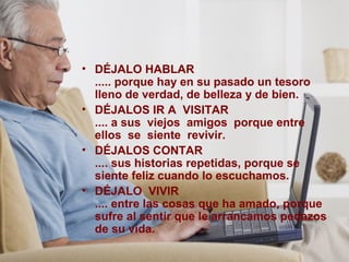 • DÉJALO HABLAR
..... porque hay en su pasado un tesoro
lleno de verdad, de belleza y de bien.
• DÉJALOS IR A VISITAR
.... a sus viejos amigos porque entre
ellos se siente revivir.
• DÉJALOS CONTAR
.... sus historias repetidas, porque se
siente feliz cuando lo escuchamos.
• DÉJALO VIVIR
.... entre las cosas que ha amado, porque
sufre al sentir que le arrancamos pedazos
de su vida.
 
