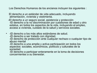Los Derechos Humanos de los ancianos incluyen los siguientes :
El derecho a un estándar de vida adecuado, incluyendo
alimentación, vivienda y vestimenta.
-El derecho a un seguro social, asistencia y protección
-El derecho a la no discriminación por cuestiones de edad u otro
estatus, en todos los aspectos de la vida, incluyendo el empleo,
acceso a vivienda, cuidado de la salud y servicios sociales.
• -El derecho a los más altos estándares de salud.
-El derecho a ser tratado con dignidad.
-El derecho de protección ante cualquier rechazo o cualquier tipo de
abuso mental
-El derecho a una amplia y activa participación en todos los
aspectos: sociales, económicos, políticos y culturales de la
sociedad
-El derecho a participar enteramente en la toma de decisiones
concernientes a su bienestar.
 