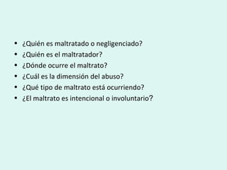 • ¿Quién es maltratado o negligenciado?
• ¿Quién es el maltratador?
• ¿Dónde ocurre el maltrato?
• ¿Cuál es la dimensión del abuso?
• ¿Qué tipo de maltrato está ocurriendo?
• ¿El maltrato es intencional o involuntario?
 