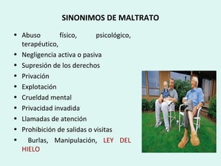 SINONIMOS DE MALTRATO
• Abuso físico, psicológico,
terapéutico,
• Negligencia activa o pasiva
• Supresión de los derechos
• Privación
• Explotación
• Crueldad mental
• Privacidad invadida
• Llamadas de atención
• Prohibición de salidas o visitas
• Burlas, Manipulación, LEY DEL
HIELO
 