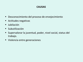 CAUSAS
• Desconocimiento del proceso de envejecimiento
• Actitudes negativas
• Jubilación
• Subutilización
• Supervalorar la juventud, poder, nivel social, status del
trabajo.
• Violencia entre generaciones
 