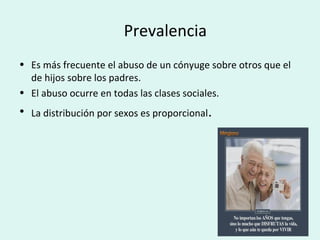 Prevalencia
• Es más frecuente el abuso de un cónyuge sobre otros que el
de hijos sobre los padres.
• El abuso ocurre en todas las clases sociales.
• La distribución por sexos es proporcional.
 