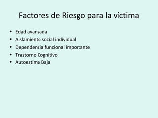 Factores de Riesgo para la víctima
• Edad avanzada
• Aislamiento social individual
• Dependencia funcional importante
• Trastorno Cognitivo
• Autoestima Baja
 