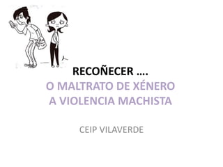 RECOÑECER ….
O MALTRATO DE XÉNERO
A VIOLENCIA MACHISTA
CEIP VILAVERDE
 