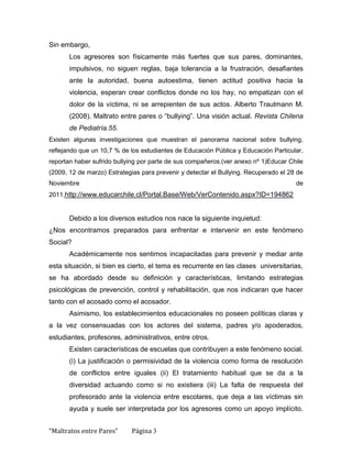 Sin embargo,
       Los agresores son físicamente más fuertes que sus pares, dominantes,
       impulsivos, no siguen reglas, baja tolerancia a la frustración, desafiantes
       ante la autoridad, buena autoestima, tienen actitud positiva hacia la
       violencia, esperan crear conflictos donde no los hay, no empatizan con el
       dolor de la víctima, ni se arrepienten de sus actos. Alberto Trautmann M.
       (2008). Maltrato entre pares o “bullying”. Una visión actual. Revista Chilena
       de Pediatría.55.
Existen algunas investigaciones que muestran el panorama nacional sobre bullying,
reflejando que un 10,7 % de los estudiantes de Educación Pública y Educación Particular,
reportan haber sufrido bullying por parte de sus compañeros.(ver anexo nº 1)Educar Chile
(2009, 12 de marzo) Estrategias para prevenir y detectar el Bullying. Recuperado el 28 de
Noviembre                                                                             de
2011,http://www.educarchile.cl/Portal.Base/Web/VerContenido.aspx?ID=194862


       Debido a los diversos estudios nos nace la siguiente inquietud:
¿Nos encontramos preparados para enfrentar e intervenir en este fenómeno
Social?
       Académicamente nos sentimos incapacitadas para prevenir y mediar ante
esta situación, si bien es cierto, el tema es recurrente en las clases universitarias,
se ha abordado desde su definición y características, limitando estrategias
psicológicas de prevención, control y rehabilitación, que nos indicaran que hacer
tanto con el acosado como el acosador.
       Asimismo, los establecimientos educacionales no poseen políticas claras y
a la vez consensuadas con los actores del sistema, padres y/o apoderados,
estudiantes, profesores, administrativos, entre otros.
       Existen características de escuelas que contribuyen a este fenómeno social.
       (i) La justificación o permisividad de la violencia como forma de resolución
       de conflictos entre iguales (ii) El tratamiento habitual que se da a la
       diversidad actuando como si no existiera (iii) La falta de respuesta del
       profesorado ante la violencia entre escolares, que deja a las víctimas sin
       ayuda y suele ser interpretada por los agresores como un apoyo implícito.


“Maltratos entre Pares”      Página 3
 