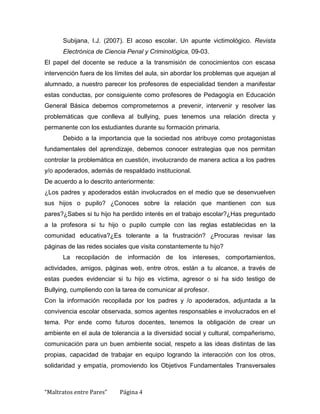 Subijana, I.J. (2007). El acoso escolar. Un apunte victimológico. Revista
      Electrónica de Ciencia Penal y Criminológica, 09-03.
El papel del docente se reduce a la transmisión de conocimientos con escasa
intervención fuera de los límites del aula, sin abordar los problemas que aquejan al
alumnado, a nuestro parecer los profesores de especialidad tienden a manifestar
estas conductas, por consiguiente como profesores de Pedagogía en Educación
General Básica debemos comprometernos a prevenir, intervenir y resolver las
problemáticas que conlleva al bullying, pues tenemos una relación directa y
permanente con los estudiantes durante su formación primaria.
      Debido a la importancia que la sociedad nos atribuye como protagonistas
fundamentales del aprendizaje, debemos conocer estrategias que nos permitan
controlar la problemática en cuestión, involucrando de manera actica a los padres
y/o apoderados, además de respaldado institucional.
De acuerdo a lo descrito anteriormente:
¿Los padres y apoderados están involucrados en el medio que se desenvuelven
sus hijos o pupilo? ¿Conoces sobre la relación que mantienen con sus
pares?¿Sabes si tu hijo ha perdido interés en el trabajo escolar?¿Has preguntado
a la profesora si tu hijo o pupilo cumple con las reglas establecidas en la
comunidad educativa?¿Es tolerante a la frustración? ¿Procuras revisar las
páginas de las redes sociales que visita constantemente tu hijo?
      La recopilación de información de los intereses, comportamientos,
actividades, amigos, páginas web, entre otros, están a tu alcance, a través de
estas puedes evidenciar si tu hijo es víctima, agresor o si ha sido testigo de
Bullying, cumpliendo con la tarea de comunicar al profesor.
Con la información recopilada por los padres y /o apoderados, adjuntada a la
convivencia escolar observada, somos agentes responsables e involucrados en el
tema. Por ende como futuros docentes, tenemos la obligación de crear un
ambiente en el aula de tolerancia a la diversidad social y cultural, compañerismo,
comunicación para un buen ambiente social, respeto a las ideas distintas de las
propias, capacidad de trabajar en equipo logrando la interacción con los otros,
solidaridad y empatía, promoviendo los Objetivos Fundamentales Transversales



“Maltratos entre Pares”    Página 4
 