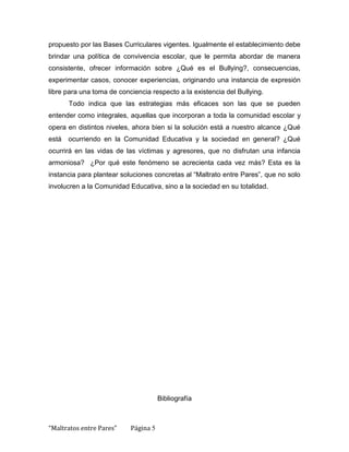 propuesto por las Bases Curriculares vigentes. Igualmente el establecimiento debe
brindar una política de convivencia escolar, que le permita abordar de manera
consistente, ofrecer información sobre ¿Qué es el Bullying?, consecuencias,
experimentar casos, conocer experiencias, originando una instancia de expresión
libre para una toma de conciencia respecto a la existencia del Bullying.
       Todo indica que las estrategias más eficaces son las que se pueden
entender como integrales, aquellas que incorporan a toda la comunidad escolar y
opera en distintos niveles, ahora bien si la solución está a nuestro alcance ¿Qué
está   ocurriendo en la Comunidad Educativa y la sociedad en general? ¿Qué
ocurrirá en las vidas de las víctimas y agresores, que no disfrutan una infancia
armoniosa? ¿Por qué este fenómeno se acrecienta cada vez más? Esta es la
instancia para plantear soluciones concretas al “Maltrato entre Pares”, que no solo
involucren a la Comunidad Educativa, sino a la sociedad en su totalidad.




                                      Bibliografía



“Maltratos entre Pares”    Página 5
 