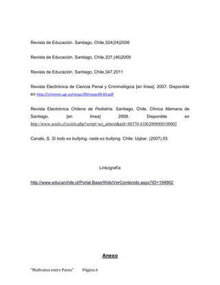 Revista de Educación. Santiago, Chile,324(24)2006


Revista de Educación. Santiago, Chile,337.(46)2009


Revista de Educación. Santiago, Chile,347.2011


Revista Electrónica de Ciencia Penal y Criminológica [en línea]. 2007. Disponible
en http://criminet.ugr.es/recpc/09/recpc09-03.pdf


Revista Electrónica Chilena de Pediatría. Santiago, Chile. Clínica Alemana de
Santiago.            [en           línea]           2008.     Disponible         en
http://www.scielo.cl/scielo.php?script=sci_arttext&pid=S0370-41062008000100002


Canals, S. Si todo es bullying, nada es bullying. Chile: Uqbar. (2007).55




                                         Linkografía


http://www.educarchile.cl/Portal.Base/Web/VerContenido.aspx?ID=194862




                                            Anexo

“Maltratos entre Pares”       Página 6
 