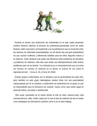 Durante el tiempo que transcurren los estudiantes en el aula, están presentes
muchos factores externos al proceso de enseñanza-aprendizaje como tal, estos
factores están asociados principalmente a la sociabilización que se transmite entre
los alumnos de diferentes personalidades, es ahí donde hay una gran probabilidad
de que ocurran conflictos y diferencias notables para los niños, llegando incluso a
la violencia. Cabe destacar que existe una diferencia entre problemas de disciplina
y problemas de violencia, está claro que existe una interdependencia entre ambos
problemas pero no es directa. “La indisciplina es un comportamiento que va contra
las normas; en cambio, la violencia es un abuso, el avance de uno sobre la
dignidad del otro…” (Leva A. M. y Freire M. 2009).
Existen grupos conformados por la afinidad y por la personalidad de cada niño,
pero también en este grupo heterogéneo existen niños con una personalidad
menoscabada por la no inclusión o sentimiento de pertenencia en un grupo, lo que
es trascendente para la formación de carácter. Casos como esto varían según la
edad del niño/a, pre púber o adolescente.
Otro punto importante es el medio donde el niño se sitúa, (urbano-rural), nivel
socioeconómico, (alto, medio, bajo) por lo que el tipo de violencia tal vez no exista
o las estrategias de intimidación cambien como lo es el ciber bulliyng.
 