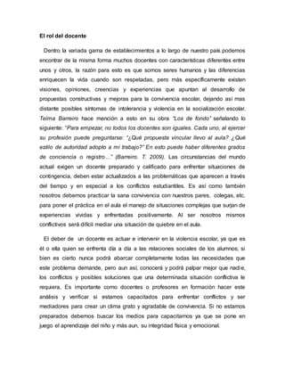 El rol del docente
Dentro la variada gama de establecimientos a lo largo de nuestro país podemos
encontrar de la misma forma muchos docentes con características diferentes entre
unos y otros, la razón para esto es que somos seres humanos y las diferencias
enriquecen la vida cuando son respetadas, pero más específicamente existen
visiones, opiniones, creencias y experiencias que apuntan al desarrollo de
propuestas constructivas y mejoras para la convivencia escolar, dejando así mas
distante posibles síntomas de intolerancia y violencia en la socialización escolar.
Telma Barreiro hace mención a esto en su obra “Los de fondo” señalando lo
siguiente: “Para empezar, no todos los docentes son iguales. Cada uno, al ejercer
su profesión puede preguntarse: “¿Qué propuesta vincular llevo al aula? ¿Qué
estilo de autoridad adopto a mi trabajo?” En esto puede haber diferentes grados
de conciencia o registro…” (Barreiro. T. 2009). Las circunstancias del mundo
actual exigen un docente preparado y calificado para enfrentar situaciones de
contingencia, deben estar actualizados a las problemáticas que aparecen a través
del tiempo y en especial a los conflictos estudiantiles. Es así como también
nosotros debemos practicar la sana convivencia con nuestros pares, colegas, etc.
para poner el práctica en el aula el manejo de situaciones complejas que surjan de
experiencias vividas y enfrentadas positivamente. Al ser nosotros mismos
conflictivos será difícil mediar una situación de quiebre en el aula.
El deber de un docente es actuar e intervenir en la violencia escolar, ya que es
él o ella quien se enfrenta día a día a las relaciones sociales de los alumnos; si
bien es cierto nunca podrá abarcar completamente todas las necesidades que
este problema demande, pero aun así, conocerá y podrá palpar mejor que nadie,
los conflictos y posibles soluciones que una determinada situación conflictiva le
requiera. Es importante como docentes o profesores en formación hacer este
análisis y verificar si estamos capacitados para enfrentar conflictos y ser
mediadores para crear un clima grato y agradable de convivencia. Si no estamos
preparados debemos buscar los medios para capacitarnos ya que se pone en
juego el aprendizaje del niño y más aun, su integridad física y emocional.
 
