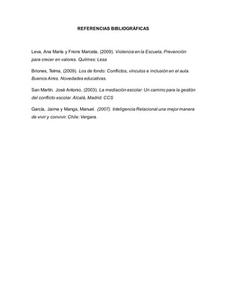REFERENCIAS BIBLIOGRÁFICAS
Leva, Ana María y Freire Marcela, (2009). Violencia en la Escuela, Prevención
para crecer en valores. Quilmes: Lesa
Briones, Telma, (2009). Los de fondo: Conflictos, vínculos e inclusión en el aula.
Buenos Aires. Novedades educativas.
San Martín, José Antonio, (2003). La mediación escolar: Un camino para la gestión
del conflicto escolar. Alcalá, Madrid. CCS
García, Jaime y Manga, Manuel. (2007). Inteligencia Relacional una mejor manera
de vivir y convivir. Chile: Vergara.
 