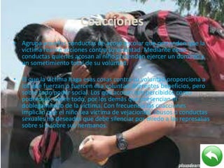 Coacciones
• Agrupa aquellas conductas de acoso escolar que pretenden que la
víctima realice acciones contra su voluntad. Mediante estas
conductas quienes acosan al niño pretenden ejercer un dominio y
un sometimiento total de su voluntad.
• El que la víctima haga esas cosas contra su voluntad proporciona a
los que fuerzan o tuercen esa voluntad diferentes beneficios, pero
sobre todo poder social. Los que acosan son percibidos como
poderosos, sobre todo, por los demás que presencian el
doblegamiento de la víctima. Con frecuencia las coacciones
implican que el niño sea víctima de vejaciones, abusos o conductas
sexuales no deseadas que debe silenciar por miedo a las represalias
sobre sí o sobre sus hermanos.
 