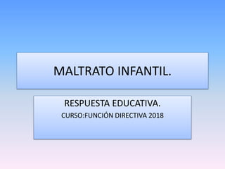 MALTRATO INFANTIL.
RESPUESTA EDUCATIVA.
CURSO:FUNCIÓN DIRECTIVA 2018
 