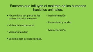 Factores que influyen el maltrato de los humanos
hacia los animales.
• Abuso físico por parte de los
padres hacia los menores.
• Violencia interpersonal.
• Violencia familiar.
• Sentimientos de superioridad.
• Desinformación.
• Perversidad y morbo.
• Mala educación.
 