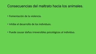 Consecuencias del maltrato hacia los animales.
• Fomentación de la violencia.
• Inhibe el desarrollo de los individuos.
• Puede causar daños irreversibles psicológicos al individuo.
 