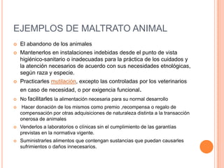 EJEMPLOS DE MALTRATO ANIMAL
 El abandono de los animales
 Mantenerlos en instalaciones indebidas desde el punto de vista...