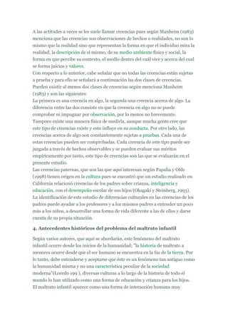 A las actitudes a veces se les suele llamar creencias pues según Manheim (1983)
menciona que las creencias son observaciones de hechos o realidades, no son lo
mismo que la realidad sino que representan la forma en que el individuo mira la
realidad, la descripción de sí mismo, de su medio ambiente físico y social, la
forma en que percibe su contexto, el medio dentro del cuál vive y acerca del cual
se forma juicios y valores.
Con respecto a lo anterior, cabe señalar que no todas las creencias están sujetas
a prueba y para ello se señalará a continuación las dos clases de creencias.
Pueden existir al menos dos clases de creencias según menciona Manheim
(1983) y son las siguientes:
La primera es una creencia en algo, la segunda una creencia acerca de algo. La
diferencia entre las dos consiste en que la creencia en algo no se puede
comprobar ni impugnar por observación, por lo menos no brevemente.
Tampoco existe una manera física de medirla, aunque mucha gente cree que
este tipo de creencias existe y esto influye en su conducta. Por otro lado, las
creencias acerca de algo son constantemente sujetas a pruebas. Cada una de
estas creencias pueden ser comprobadas. Cada creencia de este tipo puede ser
juzgada a través de hechos observables y se pueden evaluar sus méritos
empíricamente por tanto, este tipo de creencias son las que se evaluarán en el
presente estudio.
Las creencias paternas, que son las que aquí interesan según Papalia y Olds
(1998) tienen origen en la cultura pues se encontró que un estudio realizado en
California relacionó creencias de los padres sobre crianza, inteligencia y
educación, con el desempeño escolar de sus hijos (Okagaki y Steinberg, 1993).
La identificación de este estudio de diferencias culturales en las creencias de los
padres puede ayudar a los profesores y a los mismos padres a entender un poco
más a los niños, a desarrollar una forma de vida diferente a las de ellos y darse
cuenta de su propia situación.
4. Antecedentes históricos del problema del maltrato infantil
Según varios autores, que aquí se abordarán, este fenómeno del maltrato
infantil ocurre desde los inicios de la humanidad; "la historia de maltrato a
menores ocurre desde que el ser humano se encuentra en la faz de la tierra. Por
lo tanto, debe entenderse y aceptarse que éste es un fenómeno tan antiguo como
la humanidad misma y no una característica peculiar de la sociedad
moderna"(Loredo 199 ), diversas culturas a lo largo de la historia de todo el
mundo lo han utilizado como una forma de educación y crianza para los hijos.
El maltrato infantil aparece como una forma de interacción humana muy
 