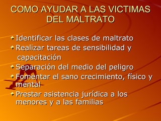 COMO AYUDAR A LAS VICTIMAS DEL MALTRATO Identificar las clases de maltrato Realizar tareas de sensibilidad y capacitación Separación del medio del peligro Fomentar el sano crecimiento, físico y mental Prestar asistencia jurídica a los menores y a las familias 