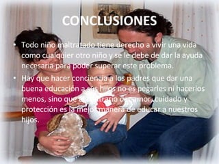 CONCLUSIONES Todo niño maltratado tiene derecho a vivir una vida como cualquier otro niño y se le debe de dar la ayuda necesaria para poder superar este problema. Hay que hacer conciencia a los padres que dar una buena educación a sus hijos no es pegarles ni hacerlos menos, sino que al contrario dar amor, cuidado y protección es la mejor manera de educar a nuestros hijos. 
