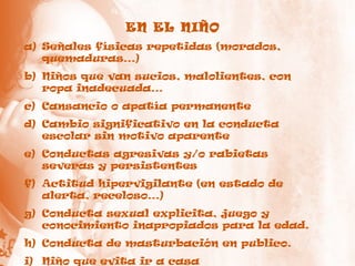 EN EL NIÑO
a) Señales físicas repetidas (morados,
quemaduras…)
b) Niños que van sucios, malolientes, con
ropa inadecuada…
c) Cansancio o apatía permanente
d) Cambio significativo en la conducta
escolar sin motivo aparente
e) Conductas agresivas y/o rabietas
severas y persistentes
f) Actitud hipervigilante (en estado de
alerta, receloso…)
g) Conducta sexual explicita, juego y
conocimiento inapropiados para la edad.
h) Conducta de masturbación en publico.
i) Niño que evita ir a casa
 