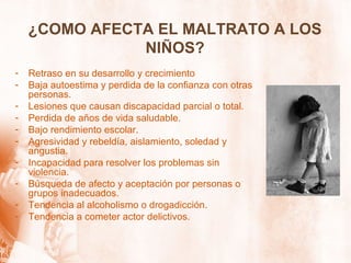 ¿COMO AFECTA EL MALTRATO A LOS
NIÑOS?
- Retraso en su desarrollo y crecimiento
- Baja autoestima y perdida de la confianza con otras
personas.
- Lesiones que causan discapacidad parcial o total.
- Perdida de años de vida saludable.
- Bajo rendimiento escolar.
- Agresividad y rebeldía, aislamiento, soledad y
angustia.
- Incapacidad para resolver los problemas sin
violencia.
- Búsqueda de afecto y aceptación por personas o
grupos inadecuados.
- Tendencia al alcoholismo o drogadicción.
- Tendencia a cometer actor delictivos.
 