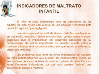 INDICADORES DE MALTRATO INFANTIL El niño no sabe defenderse ante las agresiones de los adultos, no pide ayuda eso lo sitúa en una posición vulnerable ante un adulto agresivo y/o negligente. Los niños que sufren maltrato tienen múltiples problemas en su desarrollo evolutivo, déficit emocionales, conductuales y socio-cognitivos que le imposibilitan un desarrollo adecuado de su personalidad. De ahí la importancia de detectar cuanto antes el maltrato y buscar una respuesta adecuada que ayude al niño en su desarrollo evolutivo. Los problemas que tiene los niños maltratados se traducen en unas manifestaciones que pueden ser conductuales, físicas y/o emocionales. A estas señales de alarma o pilotos de atención es a loque llamamos indicadores, ya que nos pueden “indicar” una situacion de riesgo o maltrato. 