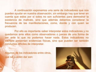 A continuación exponemos una serie de indicadores que nos pueden ayudar en nuestra observación, sin embargo hay que tener en cuenta que estos por si solos no son suficientes para demostrar la existencia de maltrato, sino que además debemos considerar la frecuencia de las manifestaciones, como, donde y con quien se producen. Por ello es importante saber interpretar estos indicadores y no quedarnos ante ellos como observadores o jueces de una forma de ser ante la que no podemos hacer nada. Estos indicadores no siempre presentan evidencias físicas, sino que pueden ser también conductas difíciles de interpretar. Algunos de los indicadores entre otros,  que se pueden dar son: 