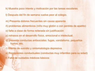 k) Muestra poco interés y motivación por las tareas escolares l) Después del fin de semana vuelve peor al colegio. m) Presenta dolores frecuentes sin causa aparente ñ) problemas alimenticios (niño muy glotón o con perdida de apetito) o) falta a clase de forma reiterada sin justificación p) retrasos en el desarrollo físico, emocional e intelectual. q) presenta conductas antisociales: fugas, vandalismo, pequeños hurtos, etc. r) Intento de suicidio y sintomatología depresiva. s) Regresiones conductuales (conductas muy infantiles para su edad) t) Falta de cuidados médicos básicos 