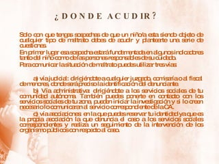 ¿DONDE ACUDIR? Solo con que tengas sospechas de que un niño/a esta siendo objeto de cualquier tipo de maltrato debes de acudir y plantearte una serie de cuestiones. En primer lugar esa sospecha estará fundamentada en algunos indicadores tanto del niño como de las personas responsables de su cuidado. Para comunicar la situación de maltrato puedes utilizar tres vías: a) vía judicial: dirigiéndote a cualquier juzgado, comisaría o al fiscal de menores, donde será preciso la identificación del denunciante. b) Vía administrativa: dirigiéndote a los servicios sociales de tu comunidad autónoma. También puedes ponerte en contacto con los servicios sociales de tu zona, pueden iniciar la investigación y si lo creen necesario lo comunicaran al servicio correspondiente de la CA. c) vía asociaciones: en la que puedes reservar tu identidad ya que es la propia asociación la que denuncia el caso a los servicios sociales correspondientes y realiza un seguimiento de la intervención de los organismo públicos con respecto al caso. 