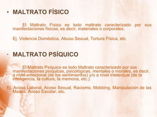 MALTRATO FÍSICO El Maltrato Físico es todo maltrato caracterizado por sus manifestaciones físicas, es decir, materiales o corporales.  Ej. Violencia Doméstica, Abuso Sexual, Tortura Física, etc. ·  MALTRATO PSÍQUICO  El Maltrato Psíquico es todo Maltrato caracterizado por sus manifestaciones psíquicas, psicológicas, mentales o morales, es decir, a nivel emocional (de los sentimientos) y/o a nivel intelectual (de la inteligencia, la cultura, la memoria, etc.). Ej. Acoso Laboral, Acoso Sexual, Racismo, Mobbing, Manipulación de las Masas, Acoso Escolar, etc. 