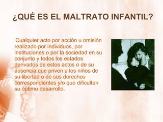 ¿QUÉ ES EL MALTRATO INFANTIL? Cualquier acto por acción u omisión realizado por individuos, por instituciones o por la sociedad en su conjunto y todos los estados derivados de estos actos o de su ausencia que priven a los niños de su libertad o de sus derechos correspondientes y/o que dificulten su óptimo desarrollo. 