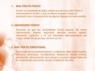 MALTRATO FISICO Acción no accidental de algún adulto que provoca daño físico o enfermedad en el niño, o que le coloca en grave riesgo de padecerlo como consecuencia de alguna negligencia intencionada. 2. ABANDONO FÍSICO Situación en que las necesidades físicas básicas del menor (alimentación, higiene, seguridad, atención medica, vestido, educación, vigilancia…) no son atendidas adecuadamente por ningun adulto del grupo que convive con él. 3. MALTRATO EMOCIONAL Conductas de los padres/madres o cuidadores tales como insultos, rechazos, amenazas, humillaciones, desprecios, burlas, críticas, aislamiento, atemorización que causen o puedan causar deterioro en el desarrollo emocional, social o intelectual del niño. 