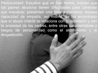 Personalidad: Estudios que se han hecho, indican que los padres abusivos tienen dificultades para controlar sus impulsos, presentan una baja autoestima, escasa capacidad de empatía, así mismo, se ha encontrado que el abuso infantil se relaciona con la depresión y con la ansiedad de los padres, entre otras características y rasgos de personalidad como el alcoholismo y la drogadicción. 
