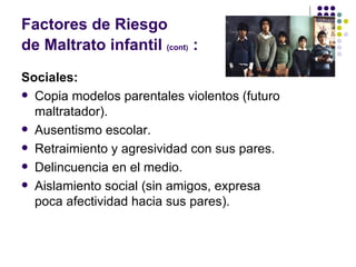 Factores de Riesgo  de Maltrato infantil  (cont )   : Sociales: Copia modelos parentales violentos (futuro maltratador). Ausentismo escolar. Retraimiento y agresividad con sus pares. Delincuencia en el medio. Aislamiento social (sin amigos, expresa poca afectividad hacia sus pares). 