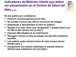 Indicadores de Maltrato infantil que deben ser pesquisados en el Control de Salud del Niño  (cont )   En los padres y/o cuidadores: Parecen no preocuparse por el niño. No acuden nunca a las citas y reuniones de colegio. Desprecian y desvalorizan al niño en público. Sienten a su hijo como una “propiedad” (“puedo hacer con mi hijo lo que quiero por es mio”). Expresa dificultades en su matrimonio. Recogen y llevan al niño al colegio sin permitir contactos sociales. Los padres están siempre fuera de casa (nunca tienen tiempo para..) Compensan con bienes materiales la escasa relacion afectiva que mantienen con sus hijos. 